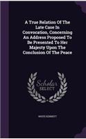 A True Relation Of The Late Case In Convocation, Concerning An Address Proposed To Be Presented To Her Majesty Upon The Conclusion Of The Peace: (English)