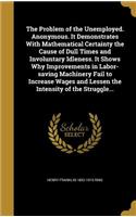 Problem of the Unemployed. Anonymous. It Demonstrates With Mathematical Certainty the Cause of Dull Times and Involuntary Idleness. It Shows Why Improvements in Labor-saving Machinery Fail to Increase Wages and Lessen the Intensity of the Struggle.