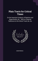 Plain Tracts for Critical Times: On the Important Subjects of Baptism and Regeneration, &c.; With an Especial Reference to the Oxford Tracts, &c. &c