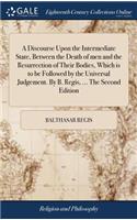 Discourse Upon the Intermediate State, Between the Death of men and the Resurrection of Their Bodies, Which is to be Followed by the Universal Judgement. By B. Regis, ... The Second Edition