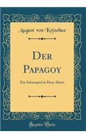 Der Papagoy: Ein Schauspiel in Drey Akten (Classic Reprint): Ein Schauspiel in Drey Akten (Classic Reprint)