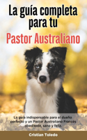 La Guía Completa Para Tu Pastor Australiano: La guía indispensable para el dueño perfecto y un Pastor Australiano obediente, sano y feliz.