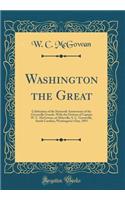 Washington the Great: Celebration of the Sixteenth Anniversary of the Greenville Guards, with the Oration of Captain W. C. McGowan, of Abbeville, S. C. Greenville, South Carolina, Washington's Day, 1893 (Classic Reprint)