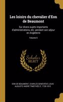 Les loisirs du chevalier d'Eon de Beaumont: Sur divers sujets importants d'administrations, etc. pendant son séjour en Angleterre; Volume 6