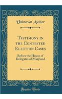Testimony in the Contested Election Cases: Before the House of Delegates of Maryland (Classic Reprint)