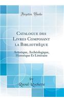 Catalogue Des Livres Composant La BibliothÃ¨que: Artistique, ArchÃ©ologique, Historique Et LittÃ©raire (Classic Reprint): Artistique, ArchÃ©ologique, Historique Et LittÃ©raire (Classic Reprint)