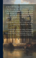 A Report From the Committee to Whom the Petition of the Churchwardens, Overseers of the Poor, and Great Numbers of the Inhabitants of the Several Parishes of St. Giles in the Fields, the Liberty of Saffron-Hill, Hattongarden, and Ely Rents in The..