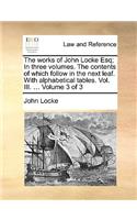 The Works of John Locke Esq; In Three Volumes. the Contents of Which Follow in the Next Leaf. with Alphabetical Tables. Vol. III. ... Volume 3 of 3