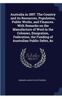 Australia in 1897. The Country and its Resources, Population, Public Works, and Finances. With Remarks on the Manufacture of Wool in the Colonies, Emigration, Federation, the Funding of Australian Public Debts, &c