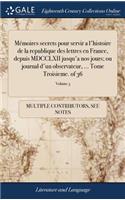 Mémoires Secrets Pour Servir a l'Histoire de la Republique Des Lettres En France, Depuis MDCCLXII Jusqu'a Nos Jours; Ou Journal d'Un Observateur, ... Tome Troisieme. of 36; Volume 3