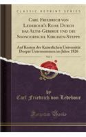 Carl Friedrich Von Ledebour's Reise Durch Das Altai-Gebirge Und Die Soongorische Kirgisen-Steppe, Vol. 1: Auf Kosten Der Kaiserlichen UniversitÃ¤t Dorpat Unternommen Im Jahre 1826 (Classic Reprint): Auf Kosten Der Kaiserlichen UniversitÃ¤t Dorpat Unternommen Im Jahre 1826 (Classic Reprint)