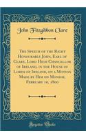 The Speech of the Right Honourable John, Earl of Clare, Lord High Chancellor of Ireland, in the House of Lords of Ireland, on a Motion Made by Him on Monday, February 10, 1800 (Classic Reprint)