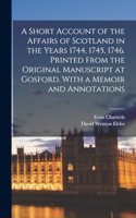 Short Account of the Affairs of Scotland in the Years 1744, 1745, 1746. Printed From the Original Manuscript at Gosford. With a Memoir and Annotations