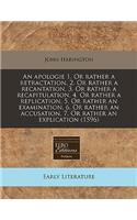 An Apologie 1. or Rather a Retractation, 2. or Rather a Recantation, 3. or Rather a Recapitulation, 4. or Rather a Replication, 5. or Rather an Examination, 6. or Rather an Accusation, 7. or Rather an Explication (1596)