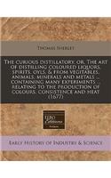 The Curious Distillatory, Or, the Art of Distilling Coloured Liquors, Spirits, Oyls, & from Vegitables, Animals, Minerals and Metals ... Containing Many Experiments ... Relating to the Production of Colours, Consistence and Heat (1677)