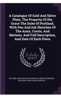 A Catalogue Of Gold And Silver Plate, The Property Of His Grace The Duke Of Portland, With Pen And Ink Sketches Of The Arms, Crests, And Mottoes, And Full Description, And Date Of Each Piece
