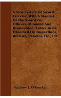 A New System Of Sword Exercise, With A Manual Of The Sword For Officers, Mounted And Dismounted; Forms To Be Observed On Inspections, Reviews, Parades, Etc., Etc.