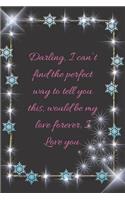 Darling, I can't find the perfect way to tell you this, would be my love forever, I Love you.: composition notebook happy valentine's day gifts, love romantic words of love college ruled, lined journal, diary