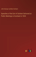 Speeches of the Earl of Durham Delivered at Public Meetings in Scotland in 1834