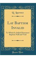Lay Baptism Invalid: To Which Is Added Dissenters' Baptism Null and Void (Classic Reprint)