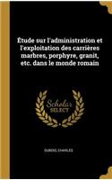 Étude sur l'administration et l'exploitation des carrières marbres, porphyre, granit, etc. dans le monde romain