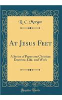 At Jesus Feet: A Series of Papers on Christian Doctrine, Life, and Work (Classic Reprint)