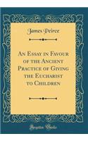 An Essay in Favour of the Ancient Practice of Giving the Eucharist to Children (Classic Reprint)