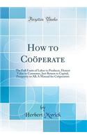 How to Coï¿½perate: The Full Fruits of Labor to Producer, Honest Value to Consumer, Just Return to Capital, Prosperity to All; A Manual for Coï¿½perators (Classic Reprint)