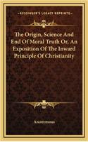 The Origin, Science and End of Moral Truth Or, an Exposition of the Inward Principle of Christianity