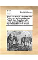 Reasons against receiving the Pretender, and restoring the Popish line. Together with some queries of the utmost importance to Great Britain.