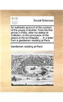 An authentic account of the conduct of the young Chevalier. From his first arrival in Paris, after his defeat at Culloden, to the conclusion of the peace at Aix-la-Chapelle. ... In a letter from a gentleman residing at Paris