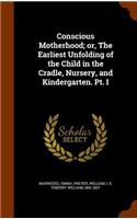 Conscious Motherhood; Or, the Earliest Unfolding of the Child in the Cradle, Nursery, and Kindergarten. PT. I