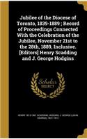 Jubilee of the Diocese of Toronto, 1839-1889; Record of Proceedings Connected With the Celebration of the Jubilee, November 21st to the 28th, 1889, Inclusive. [Editors] Henry Scadding and J. George Hodgins