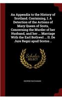 An Appendix to the History of Scotland. Containing, I. a Detection of the Actions of Mary Queen of Scots, Concerning the Murder of Her Husband, and Her ... Marriage with the Earl Bothwel ... II. de Jure Regni Apud Scotos ..