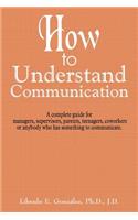 How to Understand Communication: A complete guide for managers, supervisors, parents, teenagers, coworkers or anybody who has something to communicate.