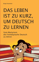 Leben ist zu kurz, um Deutsch zu lernen: Vom Martyrium die Fremdsprache Deutsch zu lehren