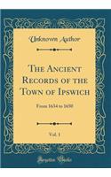 The Ancient Records of the Town of Ipswich, Vol. 1: From 1634 to 1650 (Classic Reprint): From 1634 to 1650 (Classic Reprint)