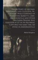 Prison Diary, of Michael Dougherty, Late Co. B, 13th., Pa., Cavalry. While Confined in Pemberton, Barrett's, Libby, Andersonville and Other Southern Prisons. Sole Survivor of 127 of his Regiment Captured the Same Time, 122 Dying in Andersonville