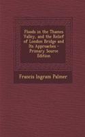 Floods in the Thames Valley, and the Relief of London Bridge and Its Approaches - Primary Source Edition