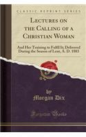 Lectures on the Calling of a Christian Woman: And Her Training to Fulfil It; Delivered During the Season of Lent, A. D. 1883 (Classic Reprint)