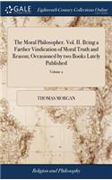 The Moral Philosopher. Vol. II. Being a Farther Vindication of Moral Truth and Reason; Occasioned by Two Books Lately Published: One Intitled, the Divine Authority of the Old and New Testaments. the Other Intitled, Eusebius of 2; Volume 2