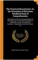 The Practical Elocutionist, Or, the Principles of Elocution Rendered Easy of Comprehension: With Rules for the Use of Each Element of Oral Expression, Practically Illustrated in a Systematic Course of Progressive Exercises: Designed for Com