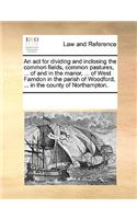 An act for dividing and inclosing the common fields, common pastures, ... of and in the manor, ... of West Farndon in the parish of Woodford, ... in the county of Northampton.