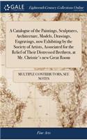 A Catalogue of the Paintings, Sculptures, Architecture, Models, Drawings, Engravings, Now Exhibiting by the Society of Artists, Associated for the Relief of Their Distressed Brethren, at Mr. Christie's New Great Room
