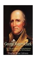 George Rogers Clark: The Life and Legacy of the Revolutionary War's Conqueror of the Old Northwest