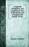 Digested Abridgment, and Comparative View, of the Statute Law of England and Ireland