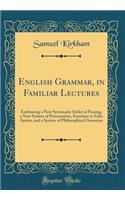 English Grammar, in Familiar Lectures: Embracing a New Systematic Order of Parsing, a New System of Punctuation, Exercises in False Syntax, and a System of Philosophical Grammar (Classic Reprint)