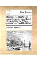 Reasons for Adopting an Union, Between Ireland and Great Britain. by William Johnson, ... the Fifth Edition.