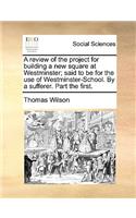 A Review of the Project for Building a New Square at Westminster; Said to Be for the Use of Westminster-School. by a Sufferer. Part the First.