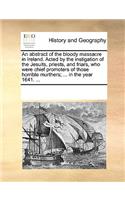 An Abstract of the Bloody Massacre in Ireland. Acted by the Instigation of the Jesuits, Priests, and Friars, Who Were Chief Promoters of Those Horrible Murthers; ... in the Year 1641. ...